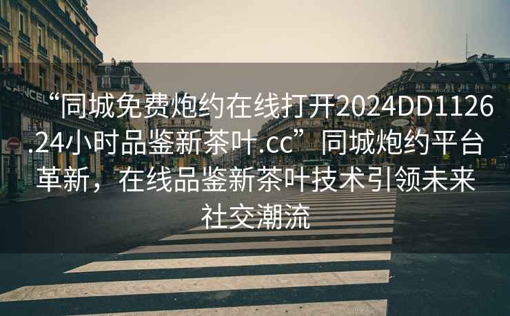 “同城免費炮約在線打開2024DD1126.24小時品鑒新茶葉.cc”同城炮約平臺革新，在線品鑒新茶葉技術引領未來社交潮流