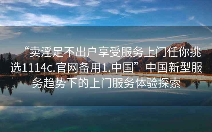 “賣淫足不出戶享受服務上門任你挑選1114c.官網備用1.中國”中國新型服務趨勢下的上門服務體驗探索