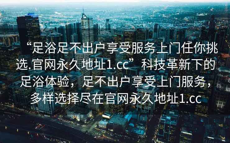“足浴足不出戶享受服務(wù)上門任你挑選.官網(wǎng)永久地址1.cc”科技革新下的足浴體驗，足不出戶享受上門服務(wù)，多樣選擇盡在官網(wǎng)永久地址1.cc
