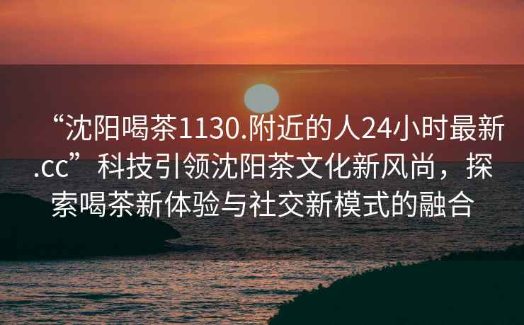 “沈陽(yáng)喝茶1130.附近的人24小時(shí)最新.cc”科技引領(lǐng)沈陽(yáng)茶文化新風(fēng)尚，探索喝茶新體驗(yàn)與社交新模式的融合