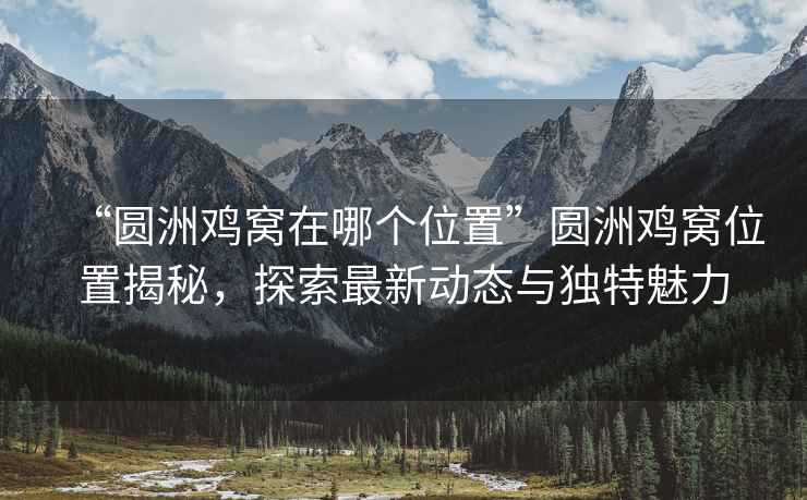 “圓洲雞窩在哪個位置”圓洲雞窩位置揭秘，探索最新動態與獨特魅力