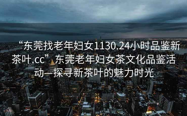 “東莞找老年婦女1130.24小時品鑒新茶葉.cc”東莞老年婦女茶文化品鑒活動—探尋新茶葉的魅力時光