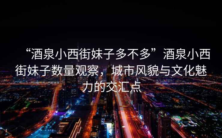 “酒泉小西街妹子多不多”酒泉小西街妹子數(shù)量觀察，城市風(fēng)貌與文化魅力的交匯點