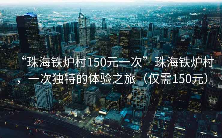 “珠海鐵爐村150元一次”珠海鐵爐村，一次獨特的體驗之旅（僅需150元）