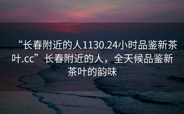 “長春附近的人1130.24小時品鑒新茶葉.cc”長春附近的人，全天候品鑒新茶葉的韻味