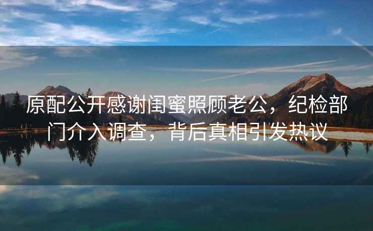 原配公開感謝閨蜜照顧老公，紀檢部門介入調查，背后真相引發熱議