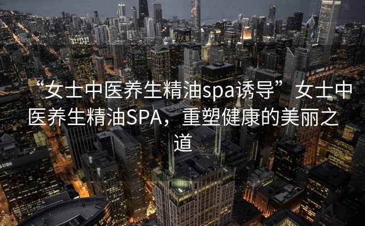 “女士中醫(yī)養(yǎng)生精油spa誘導(dǎo)”女士中醫(yī)養(yǎng)生精油SPA，重塑健康的美麗之道