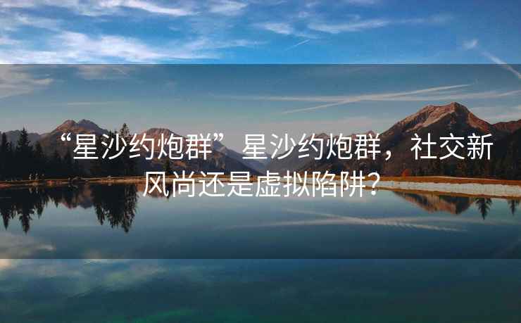 “星沙約炮群”星沙約炮群，社交新風尚還是虛擬陷阱？