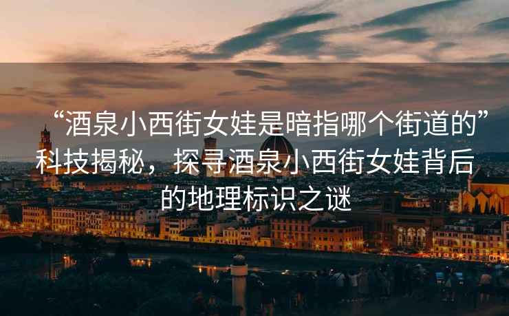“酒泉小西街女娃是暗指哪個街道的”科技揭秘，探尋酒泉小西街女娃背后的地理標識之謎