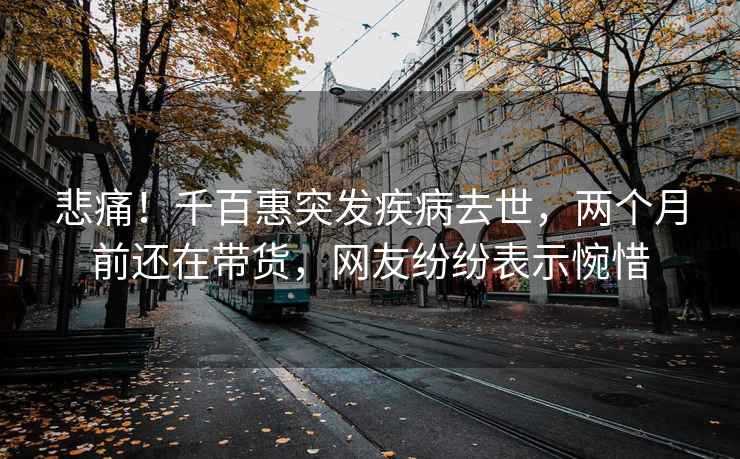 悲痛！千百惠突發(fā)疾病去世，兩個月前還在帶貨，網(wǎng)友紛紛表示惋惜