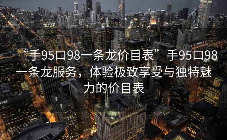 “手95口98一條龍價目表”手95口98一條龍服務，體驗極致享受與獨特魅力的價目表