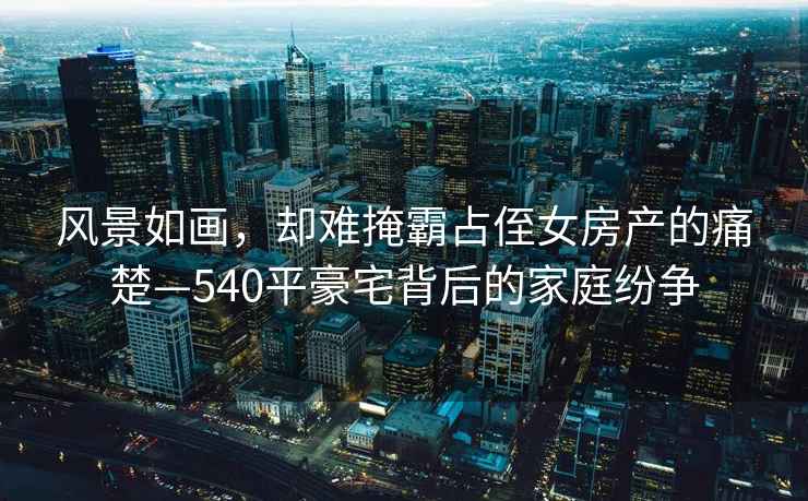 風景如畫，卻難掩霸占侄女房產的痛楚—540平豪宅背后的家庭紛爭