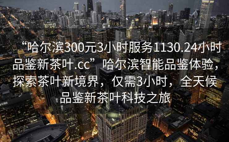 “哈爾濱300元3小時服務1130.24小時品鑒新茶葉.cc”哈爾濱智能品鑒體驗，探索茶葉新境界，僅需3小時，全天候品鑒新茶葉科技之旅
