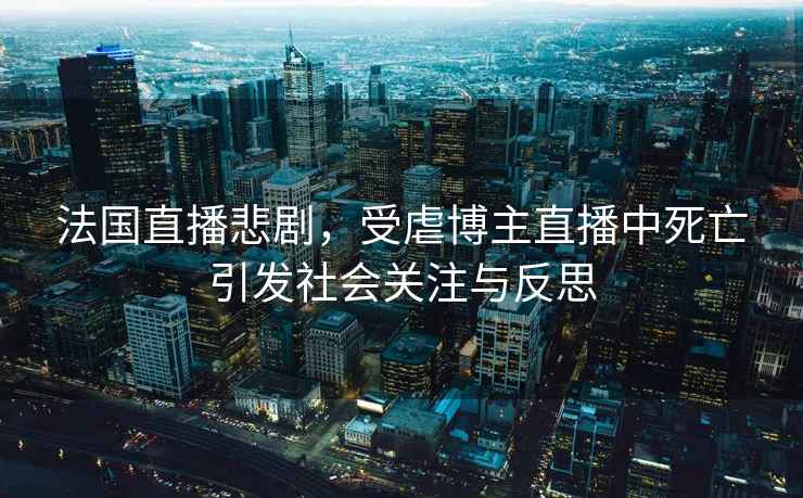 法國直播悲劇，受虐博主直播中死亡引發(fā)社會關(guān)注與反思