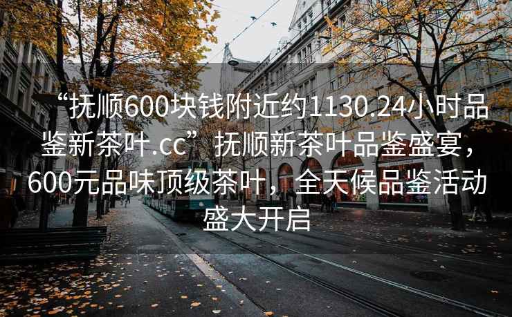 “撫順600塊錢附近約1130.24小時品鑒新茶葉.cc”撫順新茶葉品鑒盛宴，600元品味頂級茶葉，全天候品鑒活動盛大開啟
