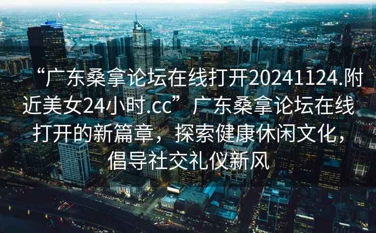 “廣東桑拿論壇在線打開20241124.附近美女24小時(shí).cc”廣東桑拿論壇在線打開的新篇章，探索健康休閑文化，倡導(dǎo)社交禮儀新風(fēng)