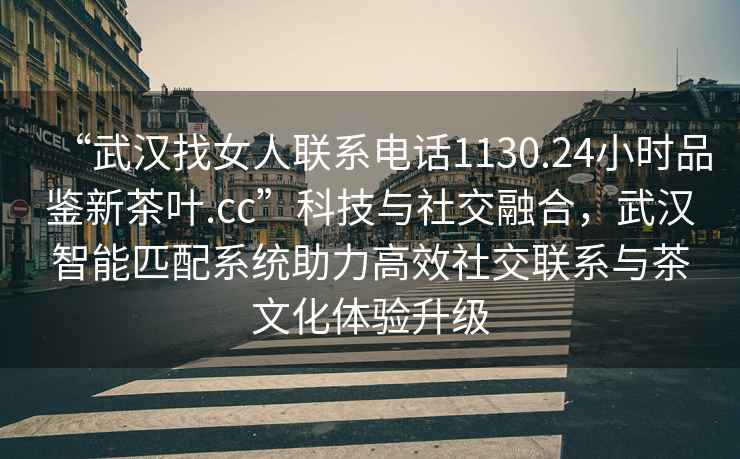 “武漢找女人聯系電話1130.24小時品鑒新茶葉.cc”科技與社交融合，武漢智能匹配系統助力高效社交聯系與茶文化體驗升級