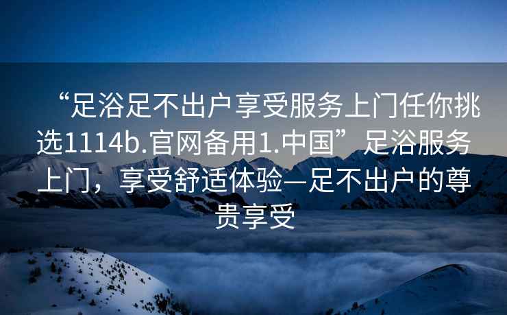 “足浴足不出戶享受服務上門任你挑選1114b.官網備用1.中國”足浴服務上門，享受舒適體驗—足不出戶的尊貴享受