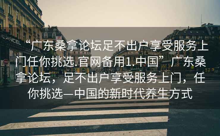 “廣東桑拿論壇足不出戶享受服務上門任你挑選.官網備用1.中國”廣東桑拿論壇，足不出戶享受服務上門，任你挑選—中國的新時代養生方式