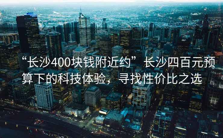 “長沙400塊錢附近約”長沙四百元預算下的科技體驗，尋找性價比之選
