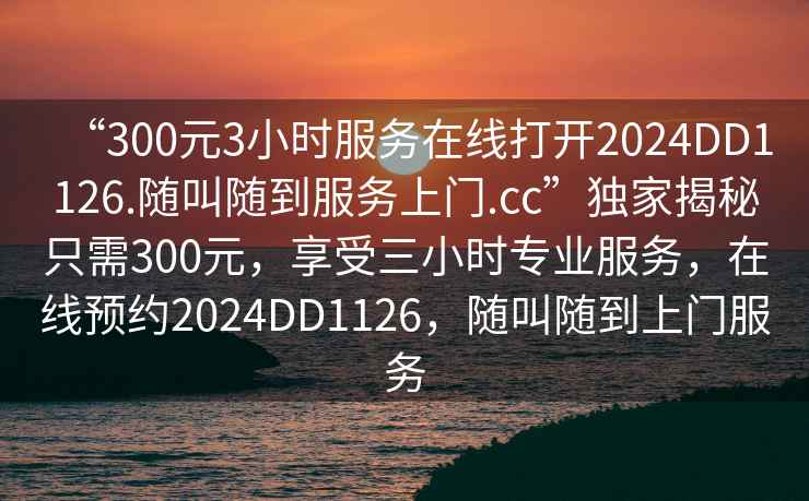 “300元3小時服務在線打開2024DD1126.隨叫隨到服務上門.cc”獨家揭秘只需300元，享受三小時專業(yè)服務，在線預約2024DD1126，隨叫隨到上門服務