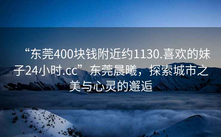 “東莞400塊錢附近約1130.喜歡的妹子24小時.cc”東莞晨曦，探索城市之美與心靈的邂逅