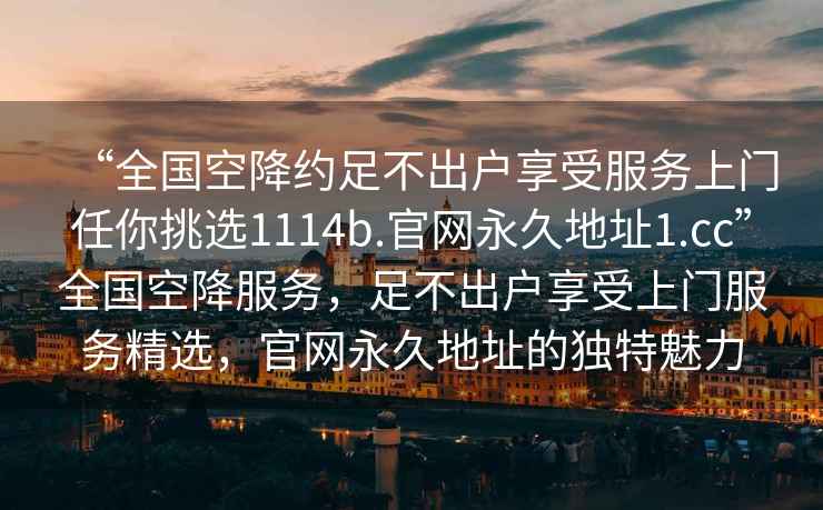 “全國空降約足不出戶享受服務上門任你挑選1114b.官網永久地址1.cc”全國空降服務，足不出戶享受上門服務精選，官網永久地址的獨特魅力