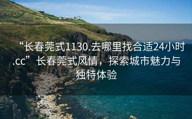 “長春莞式1130.去哪里找合適24小時.cc”長春莞式風情，探索城市魅力與獨特體驗