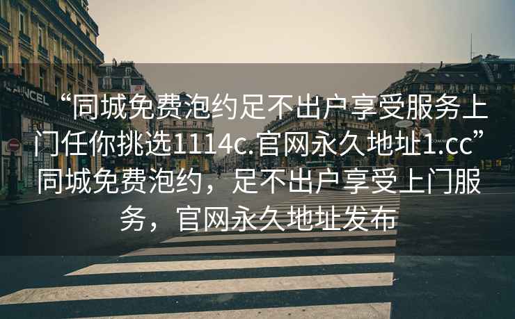 “同城免費(fèi)泡約足不出戶享受服務(wù)上門任你挑選1114c.官網(wǎng)永久地址1.cc”同城免費(fèi)泡約，足不出戶享受上門服務(wù)，官網(wǎng)永久地址發(fā)布
