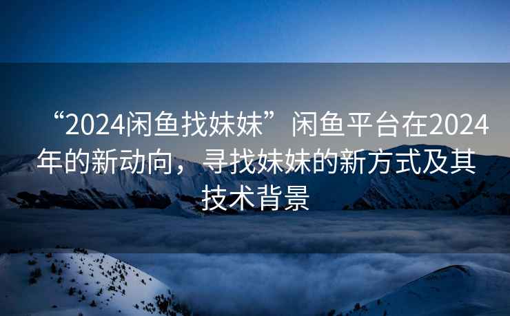 “2024閑魚找妹妹”閑魚平臺在2024年的新動向，尋找妹妹的新方式及其技術背景