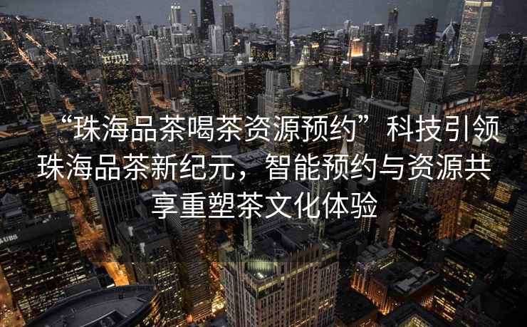 “珠海品茶喝茶資源預約”科技引領珠海品茶新紀元，智能預約與資源共享重塑茶文化體驗