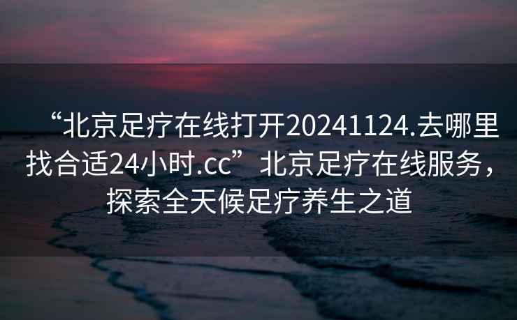 “北京足療在線打開20241124.去哪里找合適24小時.cc”北京足療在線服務，探索全天候足療養生之道