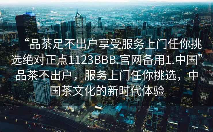 “品茶足不出戶享受服務上門任你挑選絕對正點1123BBB.官網備用1.中國”品茶不出戶，服務上門任你挑選，中國茶文化的新時代體驗