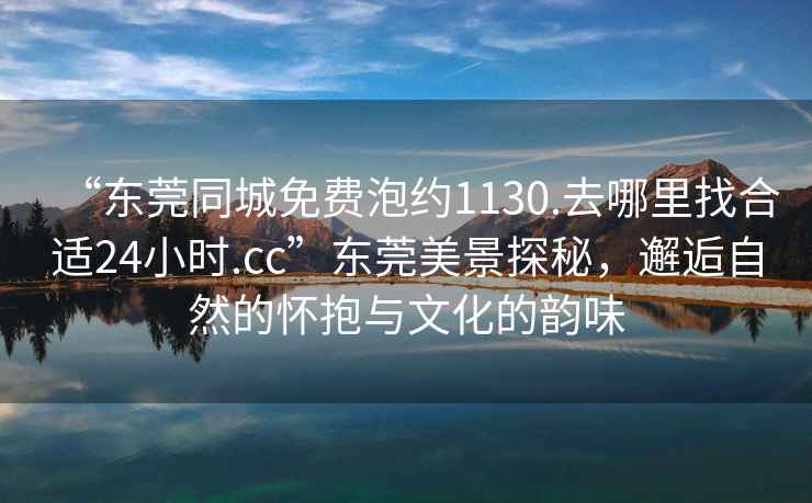 “東莞同城免費泡約1130.去哪里找合適24小時.cc”東莞美景探秘，邂逅自然的懷抱與文化的韻味