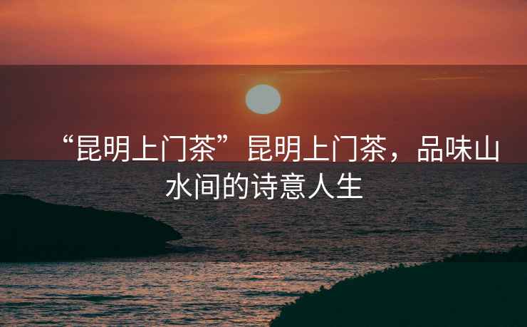 “昆明上門茶”昆明上門茶，品味山水間的詩意人生