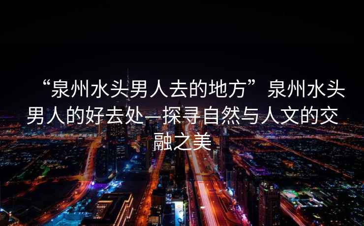 “泉州水頭男人去的地方”泉州水頭男人的好去處—探尋自然與人文的交融之美