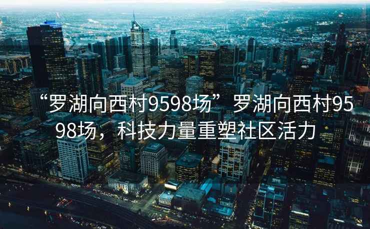 “羅湖向西村9598場(chǎng)”羅湖向西村9598場(chǎng)，科技力量重塑社區(qū)活力