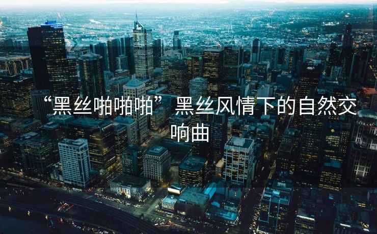“黑絲啪啪啪”黑絲風(fēng)情下的自然交響曲