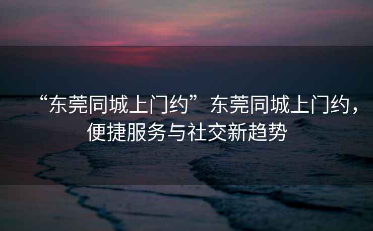 “東莞同城上門約”東莞同城上門約，便捷服務與社交新趨勢