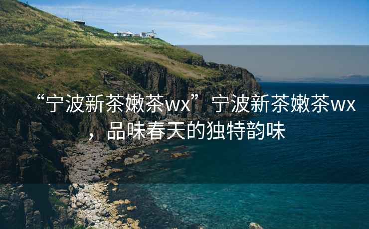 “寧波新茶嫩茶wx”寧波新茶嫩茶wx，品味春天的獨(dú)特韻味
