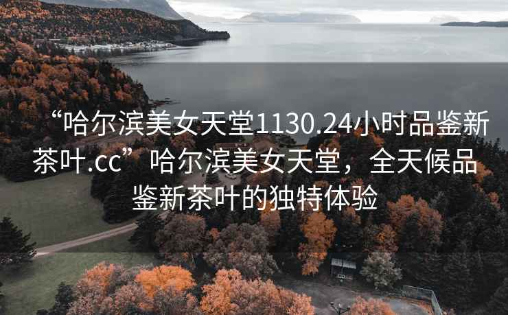“哈爾濱美女天堂1130.24小時品鑒新茶葉.cc”哈爾濱美女天堂，全天候品鑒新茶葉的獨(dú)特體驗(yàn)