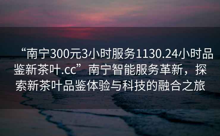 “南寧300元3小時服務1130.24小時品鑒新茶葉.cc”南寧智能服務革新，探索新茶葉品鑒體驗與科技的融合之旅