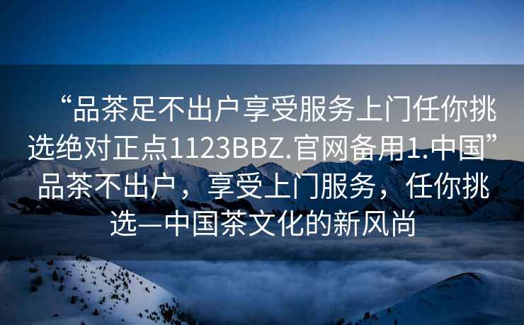 “品茶足不出戶享受服務上門任你挑選絕對正點1123BBZ.官網備用1.中國”品茶不出戶，享受上門服務，任你挑選—中國茶文化的新風尚