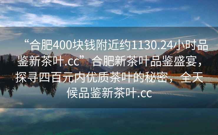 “合肥400塊錢附近約1130.24小時品鑒新茶葉.cc”合肥新茶葉品鑒盛宴，探尋四百元內優質茶葉的秘密，全天候品鑒新茶葉.cc