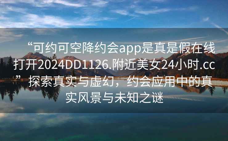 “可約可空降約會app是真是假在線打開2024DD1126.附近美女24小時.cc”探索真實與虛幻，約會應用中的真實風景與未知之謎