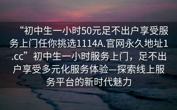 “初中生一小時50元足不出戶享受服務上門任你挑選1114A.官網永久地址1.cc”初中生一小時服務上門，足不出戶享受多元化服務體驗—探索線上服務平臺的新時代魅力