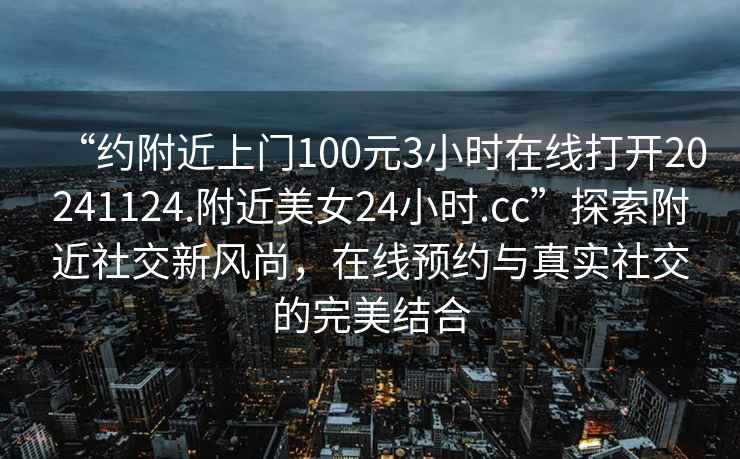 “約附近上門100元3小時在線打開20241124.附近美女24小時.cc”探索附近社交新風尚，在線預約與真實社交的完美結合