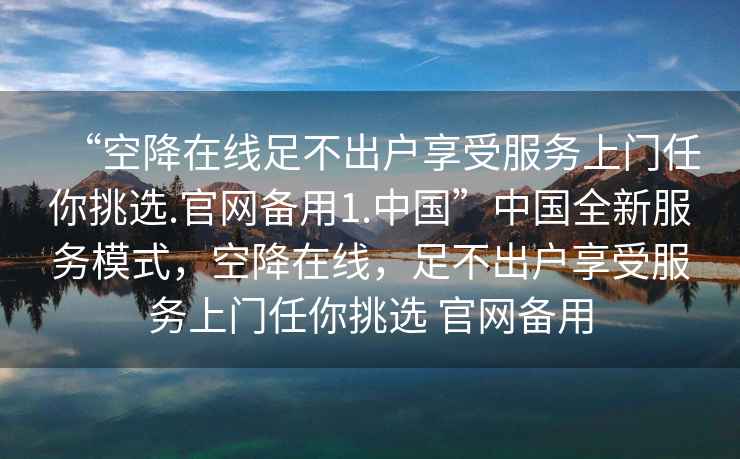 “空降在線足不出戶享受服務上門任你挑選.官網備用1.中國”中國全新服務模式，空降在線，足不出戶享受服務上門任你挑選 官網備用