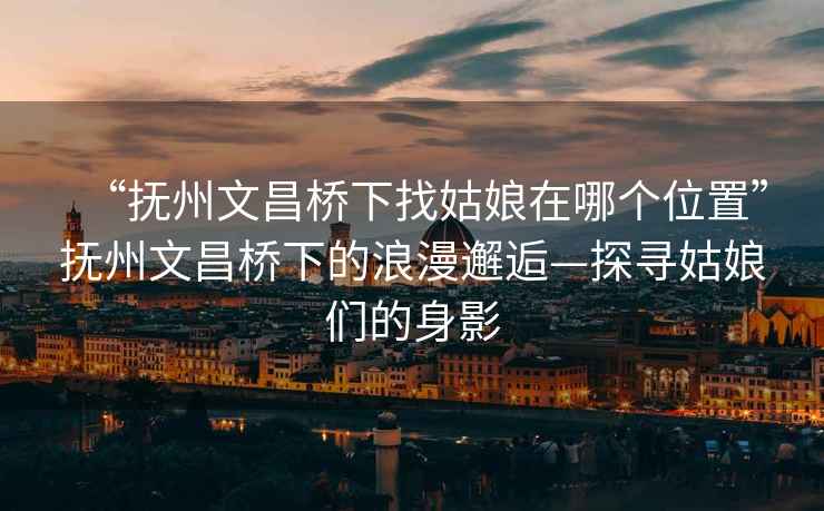 “撫州文昌橋下找姑娘在哪個(gè)位置”撫州文昌橋下的浪漫邂逅—探尋姑娘們的身影