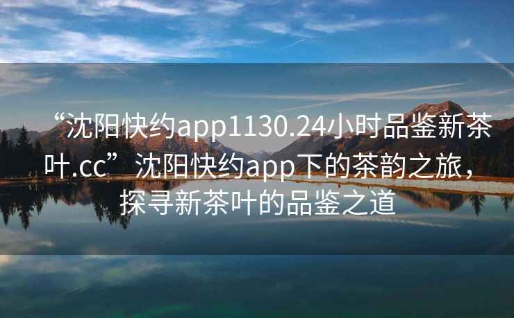“沈陽快約app1130.24小時品鑒新茶葉.cc”沈陽快約app下的茶韻之旅，探尋新茶葉的品鑒之道